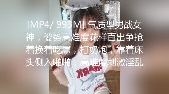 [MP4/ 993M] 气质型男战女神，姿势高难度花样百出争抢着换着吃屌，打奶炮，靠着床头侧入啪啪，高难度刺激淫乱