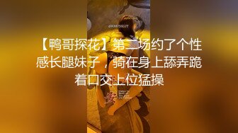 【鸭哥探花】第二场约了个性感长腿妹子，骑在身上舔弄跪着口交上位猛操