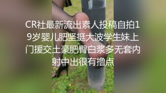 CR社最新流出素人投稿自拍19岁婴儿肥坚挺大波学生妹上门援交土豪肥臀白浆多无套内射中出很有撸点