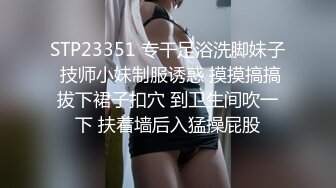 STP23351 专干足浴洗脚妹子 技师小妹制服诱惑 摸摸搞搞拔下裙子扣穴 到卫生间吹一下 扶着墙后入猛操屁股