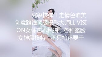 ⚫️⚫️究级核弹！走情色唯美创意路线顶级摄影大师LL VISION女体艺术私拍，各种露脸女神级模特，不只拍还要干