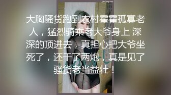 大胸骚货跑到农村霍霍孤寡老人，猛烈骑乘老大爷身上 深深的顶进去，真担心把大爷坐死了，还干了两炮，真是见了骚货老当益壮！