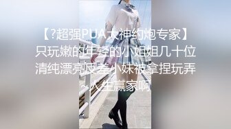 【?超强PUA大神约炮专家】只玩嫩的年轻的小姐姐几十位清纯漂亮反差小妹被拿捏玩弄~人生赢家啊