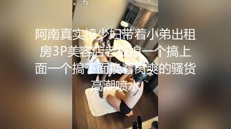 阿南真实撩少妇带着小弟出租房3P美容店老板娘一个搞上面一个搞下面换着肏爽的骚货高潮喷水