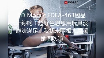 ED Mosaic EDEA-463極品一線鮑！超好色恩恩用玩具沒辦法滿足，我找來兩根大屌讓她潮吹噴