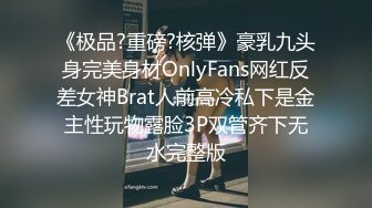 《极品?重磅?核弹》豪乳九头身完美身材OnlyFans网红反差女神Brat人前高冷私下是金主性玩物露脸3P双管齐下无水完整版