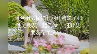 《合租房偷拍》网红脸妹子和他男朋友一起洗澡❤️还让男朋友帮忙洗小穴