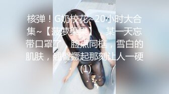 核弹！G奶校花~20小时大合集~【菠萝果果】，某一天忘带口罩了，脸点同框，雪白的肌肤，翘臀撅起那刻让人一硬 (1)