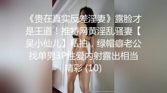 《贵在真实反差淫妻》露脸才是王道！推特网黄淫乱骚妻【吴小仙儿】私拍，绿帽癖老公找单男3P性爱内射露出相当精彩 (10)