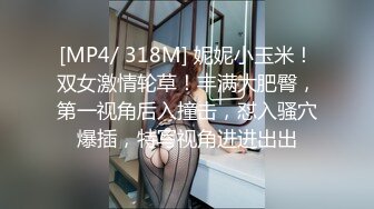 [MP4/ 318M] 妮妮小玉米！双女激情轮草！丰满大肥臀，第一视角后入撞击，怼入骚穴爆插，特写视角进进出出