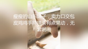 瘦瘦的山东妹子，卖力口交包皮鸡鸡手持镜头有点晃动，无套啪啪