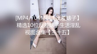 [MP4/704MB]【反差婊子】精选10位反差婊子生活淫乱视图合集【三十五】