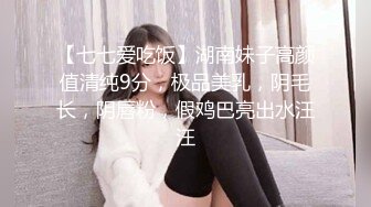 【七七爱吃饭】湖南妹子高颜值清纯9分，极品美乳，阴毛长，阴唇粉，假鸡巴亮出水汪汪