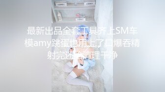 最新出品全套工具齐上SM车模amy跳蛋也用上了口爆吞精射完还给清理干净