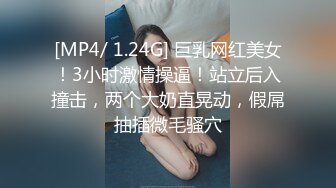 [MP4/ 1.24G] 巨乳网红美女！3小时激情操逼！站立后入撞击，两个大奶直晃动，假屌抽插微毛骚穴