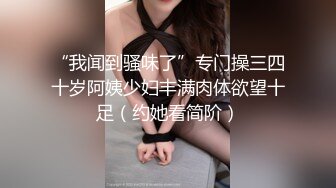 “我闻到骚味了”专门操三四十岁阿姨少妇丰满肉体欲望十足（约她看简阶）