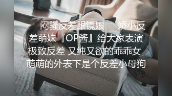 ❤️闷骚反差眼镜娘❤️娇小反差萌妹『OP酱』给大家表演极致反差 又纯又欲的乖乖女 萌萌的外表下是个反差小母狗