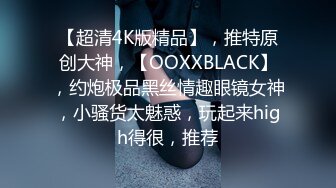 【超清4K版精品】，推特原创大神，【OOXXBLACK】，约炮极品黑丝情趣眼镜女神，小骚货太魅惑，玩起来high得很，推荐