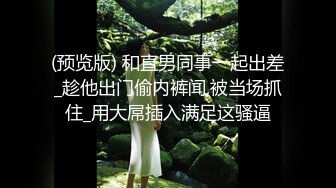 (预览版) 和直男同事一起出差_趁他出门偷内裤闻,被当场抓住_用大屌插入满足这骚逼