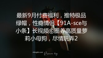 最新9月付费福利，推特极品绿帽，性瘾情侣【91A-sce与小条】长视频⑥圈养高质量萝莉小母狗，尽情玩弄2