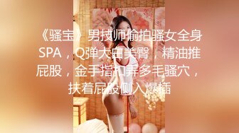 《骚宝》男技师偷拍骚女全身SPA，Q弹大白美臀，精油推屁股，金手指扣弄多毛骚穴，扶着屁股侧入爆插