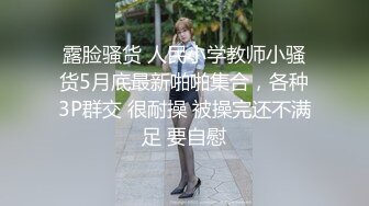 露脸骚货 人民小学教师小骚货5月底最新啪啪集合，各种3P群交 很耐操 被操完还不满足 要自慰