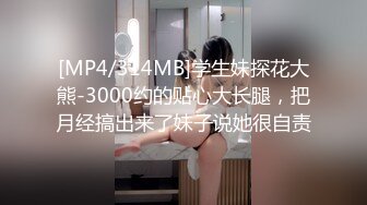 [MP4/314MB]学生妹探花大熊-3000约的贴心大长腿，把月经搞出来了妹子说她很自责