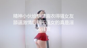 精神小伙给穿情趣衣得骚女友舔逼激情后插干逼女的真是淫荡骚货