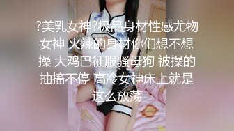 ?美乳女神?极品身材性感尤物女神 火辣的身材你们想不想操 大鸡巴征服骚母狗 被操的抽搐不停 高冷女神床上就是这么放荡