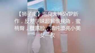 【狮子座】泡良大神SVIP新作，反差学妹超解恨视角，蜜桃臀，微露脸，清纯漂亮小美女一枚