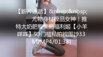 【新片速遞】&nbsp;&nbsp;⚫️⚫️尤物身材极品女神！推特大奶肥臀美鲍福利姬【小羊咩咩】99门槛私拍视图[933M/MP4/01:38]