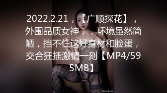 2022.2.21，【广顺探花】，外围品质女神，，环境虽然简陋，挡不住这好身材和脸蛋，交合狂插激情一刻【MP4/595MB】