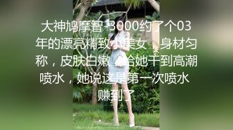 大神鸠摩智-3000约了个03年的漂亮精致小美女，身材匀称，皮肤白嫩，给她干到高潮喷水，她说这是第一次喷水 赚到了