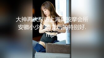 大神再次探访上海某按摩会所安徽小少妇毒龙玩的特别好.mp4