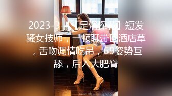 2023-3-4【足浴探花】短发骚女技师，一顿聊带回酒店草，舌吻调情吃吊，69姿势互舔，后入大肥臀