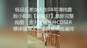 极品反差女大生04年清纯露脸小姐姐【胡椒籽】最新完整视图，金主定制各种COSER裸体骚舞大号道具紫薇脸逼同框 (9)