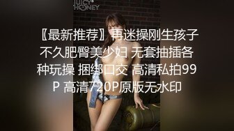 〖最新推荐〗再迷操刚生孩子不久肥臀美少妇 无套抽插各种玩操 捆绑口交 高清私拍99P 高清720P原版无水印