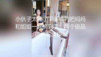 小伙子太骚了下催情药把妈妈和姐姐一起搞到手，两个极品肉体轮流操B