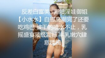 ✿反差白富美✿潮喷淫娃御姐【小水水】自慰高潮完了还要吃鸡巴 被干的喷水不止，乳摇盛宴顶级震撼 丰乳嫩穴肆意蹂躏