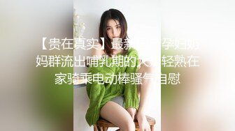 【贵在真实】最新国产孕妇奶妈群流出哺乳期的大奶轻熟在家骑乘电动棒骚气自慰