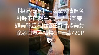 【极品情侣】一对摩登情侣各种啪啪口交生活实录 书架旁翘美臀后入抽插狂野性感美女 跪舔口爆吞精特写 高清720P版