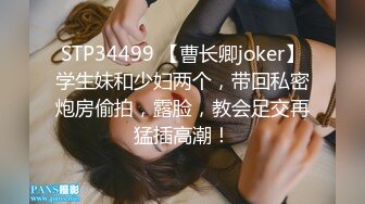 STP34499 【曹长卿joker】学生妹和少妇两个，带回私密炮房偷拍，露脸，教会足交再猛插高潮！