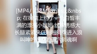 [MP4/ 718M]&nbsp;&nbsp; 在微信上约了一个白皙丰满的漂亮小姐姐 丝袜诱惑大长腿紧紧夹住啪啪骑乘进入浪叫呻吟湿漉漉逼穴销魂啊