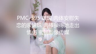 PMC-395 斑斑 肉体安慰失恋的亲妹妹 肉棒操得她走出情伤 蜜桃影像传媒