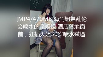 [MP4/470MB]海角姐弟乱伦会喷水的亲姐姐 酒店落地窗前，狂插大姐30岁喷水嫩逼