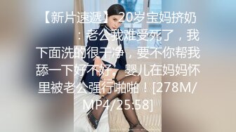 【新片速遞】 20岁宝妈挤奶❤️❤️：老公我难受死了，我下面洗的很干净，要不你帮我舔一下好不好。婴儿在妈妈怀里被老公强行啪啪！[278M/MP4/25:58]