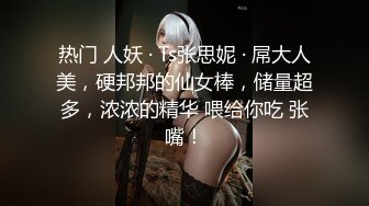 热门 人妖 · Ts张思妮 · 屌大人美，硬邦邦的仙女棒，储量超多，浓浓的精华 喂给你吃 张嘴！