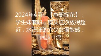 2024年4月，【鱼哥探花】，学生妹兼职，镜头这次放得超近，水汪汪的穴少女很敏感，画质一流