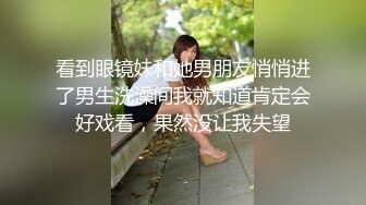 看到眼镜妹和她男朋友悄悄进了男生洗澡间我就知道肯定会好戏看，果然没让我失望