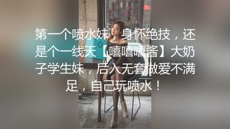 第一个喷水妹，身怀绝技，还是个一线天【嘻嘻嘻酱】大奶子学生妹，后入无套做爱不满足，自己玩喷水！